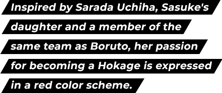 Inspired by Sarada Uchiha, Sasuke's daughter and a member of the same team as Boruto, her passion for becoming a Hokage is expressed in a red color scheme.