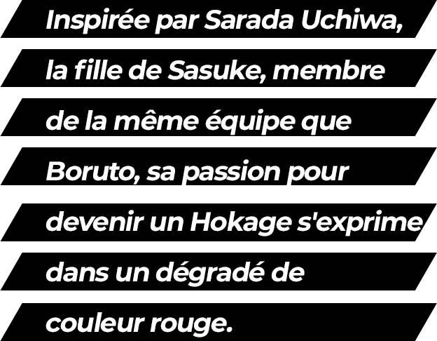Inspired by Sarada Uchiwa, Sasuke's daughter and a member of the same team as Boruto, her passion for becoming a Hokage is expressed in a red color scheme.