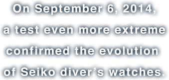 Em 6 de setembro de 2014, um teste ainda mais rigoroso confirmou a evolução dos relógios de mergulho Seiko.