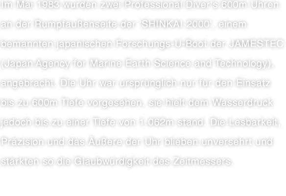 Im Mai 1983 wurden zwei Professional Diver's 600m Uhren an der Rumpfaußenseite der 'SHINKAI 2000', einem bemannten japanischen Forschungs-U-Boot der JAMESTEC (Japan Agency for Marine Earth Science and Technology), angebracht. Die Uhr war ursprünglich nur für den Einsatz bis zu 600m Tiefe vorgesehen, sie hielt dem Wasserdruck jedoch bis zu einer Tiefe von 1.062m stand. Die Lesbarkeit, Präzision und das Äußere der Uhr blieben unversehrt und stärkten so die Glaubwürdigkeit des Zeitmessers.