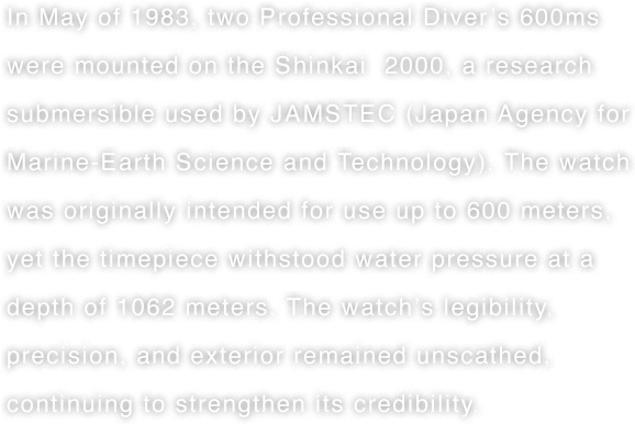 In May of 1983, two Professional Diver’s 600ms were mounted on the Shinkai  2000, a research submersible used by JAMSTEC (Japan Agency for Marine-Earth Science and Technology). The watch was originally intended for use up to 600 meters, yet the timepiece withstood water pressure at a depth of 1062 meters. The watch’s legibility, precision, and exterior remained unscathed, continuing to strengthen its credibility.