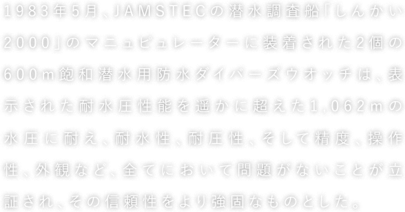 1983年5月、JAMSTECの潜水調査船「しんかい2000」のマニュピュレーターに装着された2個の600m飽和潜水用防水ダイバーズウオッチは、表示された耐水圧性能を遥かに超えた1,062ｍの水圧に耐え、耐水性、耐圧性、そして精度、操作性、外観など、全てにおいて問題がないことが立証され、その信頼性をより強固なものとした。