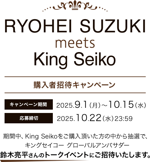 RYOHEI SUZUKI meets King Seiko 購入者招待キャンペーンキャンペーンキャンペーン期間:2025.9.1(月)~10.15(水) 応募締切:2025.10.22(水)23:59 期間中、King Seikoをご購入頂いた方の中から抽選で、キングセイコー グローパルアンパサダー鈴木亮平さんのトークイベントにご招待いたします。
