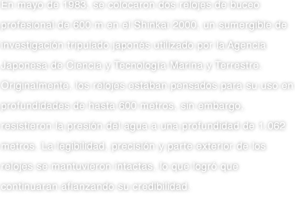 En mayo de 1983, se colocaron dos relojes de buceo profesional de 600 m en el Shinkai 2000, un sumergible de investigación tripulado japonés utilizado por la Agencia Japonesa de Ciencia y Tecnología Marina y Terrestre. Originalmente, los relojes estaban pensados para su uso en profundidades de hasta 600 metros, sin embargo, resistieron la presión del agua a una profundidad de 1.062 metros. La legibilidad, precisión y parte exterior de los relojes se mantuvieron intactas, lo que logró que continuaran afianzando su credibilidad.