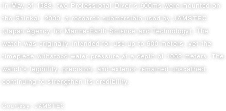 In May of 1983, two Professional Diver’s 600ms were mounted on the Shinkai  2000, a research submersible used by JAMSTEC (Japan Agency for Marine-Earth Science and Technology). The watch was originally intended for use up to 600 meters, yet the timepiece withstood water pressure at a depth of 1062 meters. The watch’s legibility, precision, and exterior remained unscathed, continuing to strengthen its credibility. Courtesy: JAMSTEC