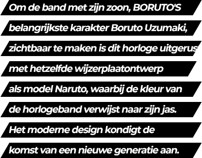 In order to express Naruto's son, Boruto Uzumaki, the main character of BORUTO, it features the same dial design as Naruto's and band coloring is inspired by his jacket. Its modern design represents the arrival of a new generation.