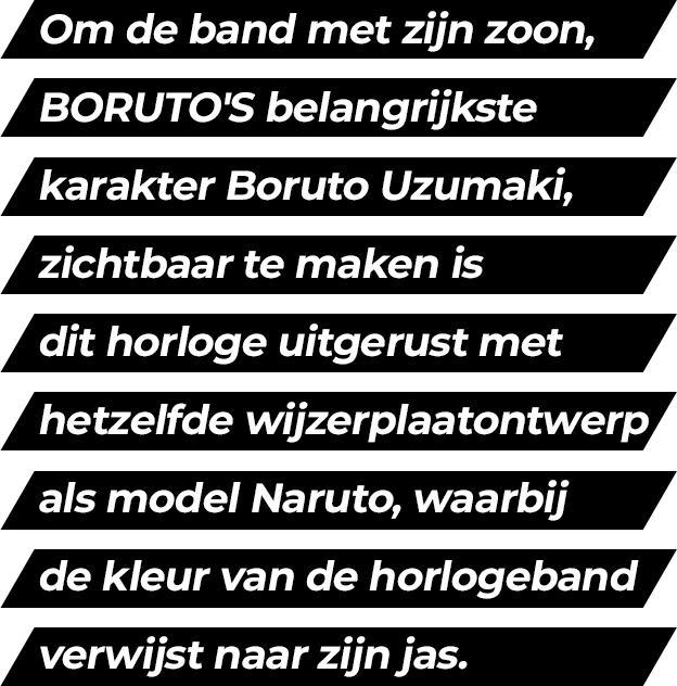 In order to express Naruto's son, Boruto Uzumaki, the main character of BORUTO, it features the same dial design as Naruto's and band coloring is inspired by his jacket. Its modern design represents the arrival of a new generation.