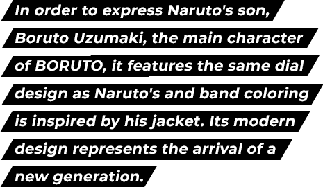 In order to express Naruto's son, Boruto Uzumaki, the main character of BORUTO, it features the same dial design as Naruto's and band coloring is inspired by his jacket. Its modern design represents the arrival of a new generation.