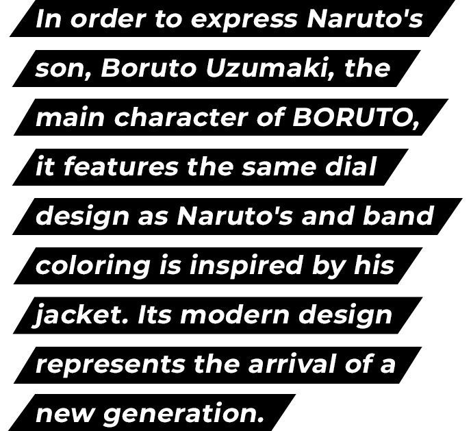 In order to express Naruto's son, Boruto Uzumaki, the main character of BORUTO, it features the same dial design as Naruto's and band coloring is inspired by his jacket. Its modern design represents the arrival of a new generation.